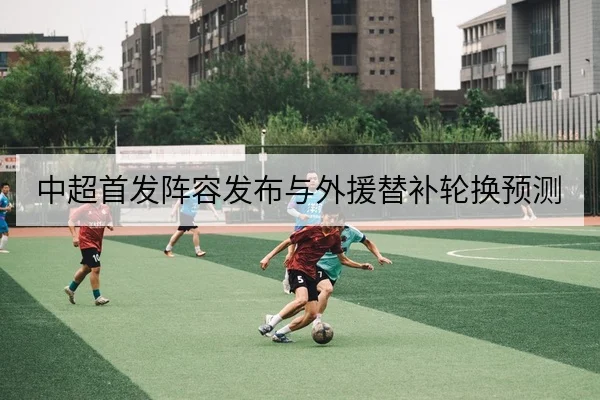 中超首发阵容发布与外援替补轮换预测
